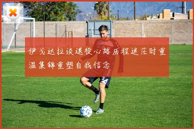 伊戈达拉谈退役心路历程迷茫时重温集锦重塑自我信念