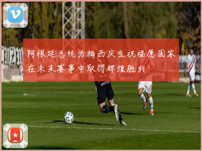 阿根廷总统为梅西庆生祝福愿国家在未来赛事中取得辉煌胜利