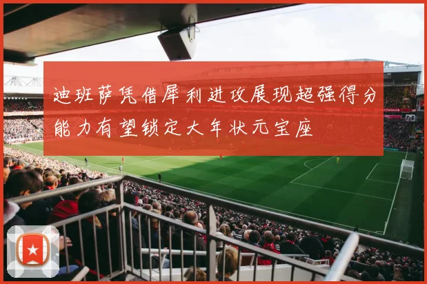 迪班萨凭借犀利进攻展现超强得分能力有望锁定大年状元宝座