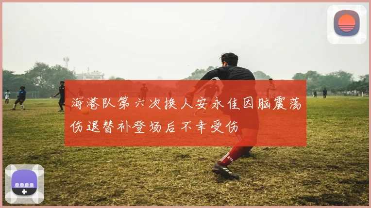 海港队第六次换人安永佳因脑震荡伤退替补登场后不幸受伤