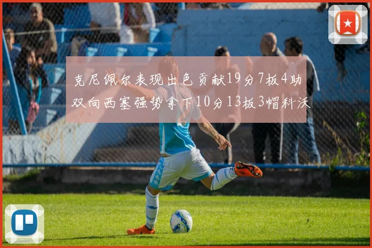 克尼佩尔表现出色贡献19分7板4助双向西塞强势拿下10分13板3帽科沃德也有17分2帽的精彩表现