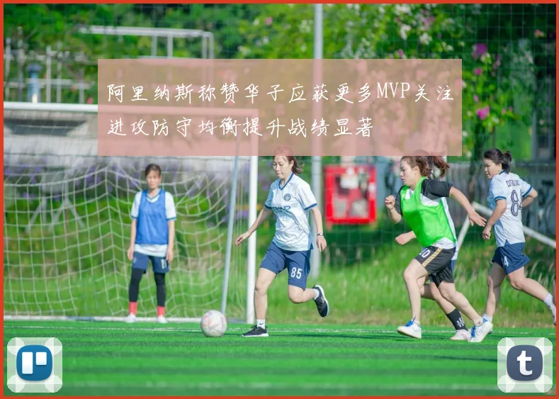 阿里纳斯称赞华子应获更多MVP关注进攻防守均衡提升战绩显著