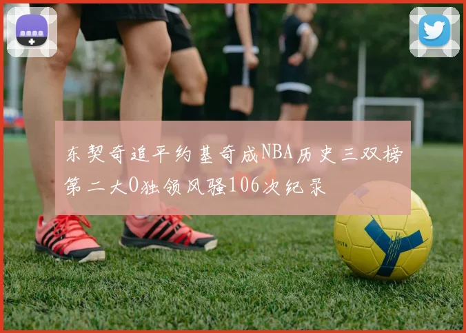 东契奇追平约基奇成NBA历史三双榜第二大O独领风骚106次纪录