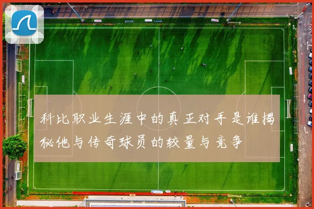 科比职业生涯中的真正对手是谁揭秘他与传奇球员的较量与竞争