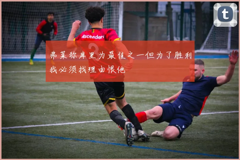 弗莱称库里为最佳之一但为了胜利我必须找理由恨他