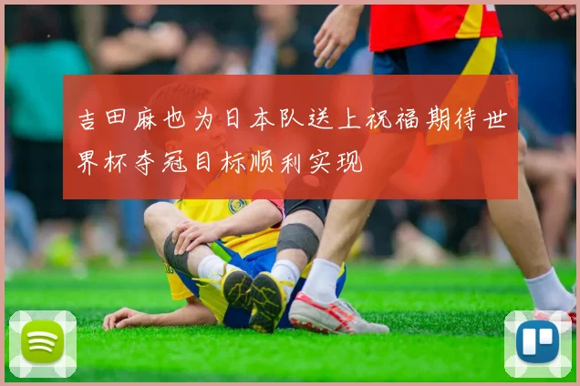 吉田麻也为日本队送上祝福期待世界杯夺冠目标顺利实现