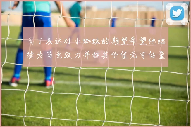 戈丁表达对小蜘蛛的期望希望他继续为马竞效力并称其价值无可估量