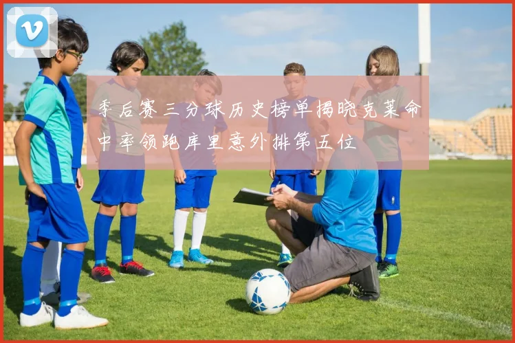 季后赛三分球历史榜单揭晓克莱命中率领跑库里意外排第五位