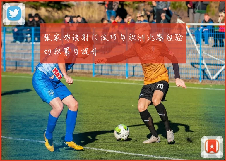 张家鸣谈射门技巧与欧洲比赛经验的积累与提升