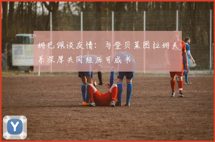 姆巴佩谈友情：与登贝莱图拉姆关系深厚共同经历可成书