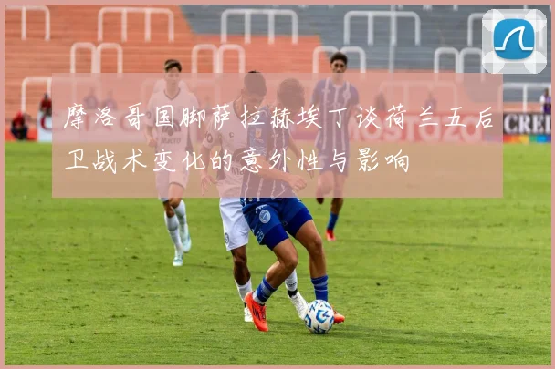 摩洛哥国脚萨拉赫埃丁谈荷兰五后卫战术变化的意外性与影响